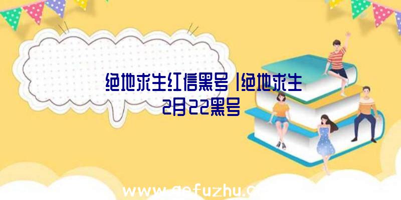 「绝地求生红信黑号」|绝地求生2月22黑号